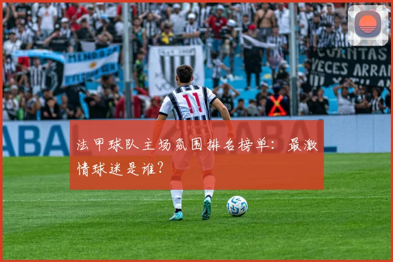 法甲球队主场氛围排名榜单:最激情球迷是谁?