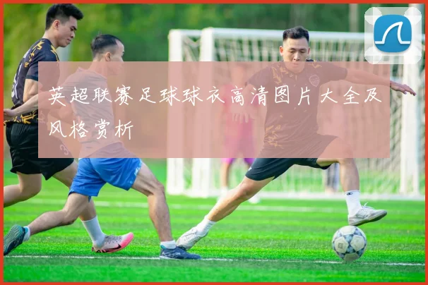 英超联赛足球球衣高清图片大全及风格赏析